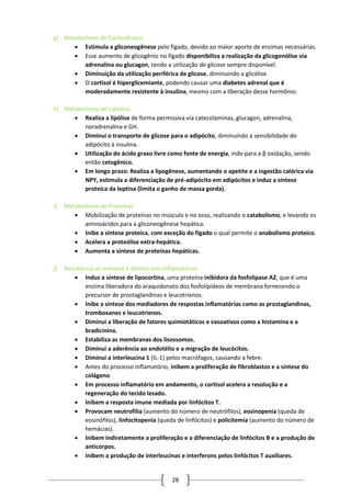 28
g) Metabolismo de Carboidratos
 Estimula a gliconeogênese pelo fígado, devido ao maior aporte de enzimas necessárias.
 Esse aumento de glicogênio no fígado disponibiliza a realização da glicogenólise via
adrenalina ou glucagon, tendo a utilização de glicose sempre disponível.
 Diminuição da utilização periférica de glicose, diminuindo a glicólise.
 O cortisol é hiperglicemiante, podendo causar uma diabetes adrenal que é
moderadamente resistente à insulina, mesmo com a liberação desse hormônio.
h) Metabolismo de Lipídeos
 Realiza a lipólise de forma permissiva via catecolaminas, glucagon, adrenalina,
noradrenalina e GH.
 Diminui o transporte de glicose para o adipócito, diminuindo a sensibilidade do
adipócito à insulina.
 Utilização do ácido graxo livre como fonte de energia, indo para a β oxidação, sendo
então cetogênico.
 Em longo prazo: Realiza a lipogênese, aumentando o apetite e a ingestão calórica via
NPY, estimula a diferenciação de pré-adipócito em adipócitos e induz a síntese
proteíca da leptina (limita o ganho de massa gorda).
i) Metabolismo de Proteínas
 Mobilização de proteínas no músculo e no osso, realizando o catabolismo, e levando os
aminoácidos para a gliconeogênese hepática.
 Inibe a síntese proteíca, com exceção do fígado o qual permite o anabolismo proteico.
 Acelera a proteólise extra-hepática.
 Aumenta a síntese de proteínas hepáticas.
j) Resistência ao estresse e efeitos anti-inflamatórios
 Induz a síntese de lipocortina, uma proteína inibidora da fosfolipase A2, que é uma
enzima liberadora do araquidonato dos fosfolípideos de membrana fornecendo o
precursor de prostaglandinas e leucotrienos.
 Inibe a síntese dos mediadores de respostas inflamatórias como as prostaglandinas,
tromboxanes e leucotrienos.
 Diminui a liberação de fatores quimiotáticos e vasoativos como a histamina e a
bradicinina.
 Estabiliza as membranas dos lisossomos.
 Diminui a aderência ao endotélio e a migração de leucócitos.
 Diminui a interleucina 1 (IL-1) pelos macrófagos, causando a febre.
 Antes do processo inflamatório, inibem a proliferação de fibroblastos e a síntese do
colágeno.
 Em processo inflamatório em andamento, o cortisol acelera a resolução e a
regeneração do tecido lesado.
 Inibem a resposta imune mediada por linfócitos T.
 Provocam neutrofilia (aumento do número de neutrófilos), eosinopenia (queda de
eosinófilos), linfocitopenia (queda de linfócitos) e policitemia (aumento do número de
hemácias).
 Inibem indiretamente a proliferação e a diferenciação de linfócitos B e a produção de
anticorpos.
 Inibem a produção de interleucinas e interferons pelos linfócitos T auxiliares.
 