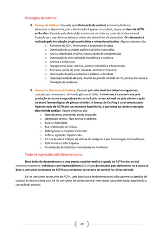 29
Patologias do Cortisol
 Doença de Addison: Causada pela diminuição do cortisol, é uma insuficiência
adrenocortical primária, pois a diminuição é apenas no cortisol, já que os níveis de ACTH
estão altos. Causada pela destruição autoimune de todas as zonas do córtex adrenal.
Fazendo com que diminua todos os níveis dos hormônios ali produzidos. O tratamento é
realizado pela introdução de glicocorticóides e mineralocorticoides. Alguns sintomas são:
o Aumento do ADH, diminuindo a depuração de água.
o Diminuição da acuidade auditiva, olfativa e gustativa.
o Apatia, depressão, insônia, incapacidade de concentração.
o Diminuição da contratilidade esquelética e cardíaca.
o Anemia e linfocitose.
o Hipoglicemia, hipercalemia, acidose metabólica e hipotensão.
o Anorexia, perda de peso, náuseas, vômitos e fraqueza.
o Diminuição do pelos pubianos e axilares, e da libido.
o Hiperpigmentação da pele, devido ao grande nível de ACTH, porque ele causa a
formação de melanina.
 Doença ou Síndrome de Cushing: Causada pelo alto nível de cortisol no organismo,
causado por um excesso crônico de glicocorticóides. A síndrome é caracterizada pela
produção excessiva e espontânea de cortisol pelo córtex adrenal ou pela administração
de doses farmacológicas de glicocorticóides. A doença de Cushing é caracterizada pela
hipersecreção de ACTH por um adenoma hipofisiário, o que induz ao córtex a secreção
alto nível de cortisol. Alguns sintomas são:
o Hiperglicemia, proteólise, perda muscular.
o Obesidade central, face, tronco e abdome.
o Face arredondada.
o Má cicatrização de feridas.
o Osteoporose e miopatia esteróide.
o Euforia, agitação, hipertensão.
o Estrias devido à inibição da síntese do colágeno e por hemorragias intercutâneas.
o Policitemia e Linfocitopenia.
o Visualização de distúrbios menstruais em mulheres.
Teste de supressão pela Dexametasona
Dose baixa de dexametasona a uma pessoa saudável realiza a queda do ACTH e do cortisol
momentaneamente. Indivíduos com hipercortidismo (Cushing) são testados para determinar se a causa se
deve a um tumor secretante de ACTH ou a um tumor secretante de cortisol no córtex adrenal.
Se for um tumor secretante de ACTH, uma dose baixa de dexametasona não suprime a secreção de
cortisol, e sim uma dose alta. Se for um tumor de córtex adrenal, nem doses altas nem baixas suprimirão a
secreção do cortisol.
 