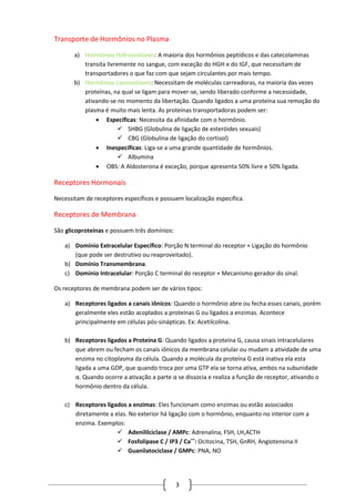 3
Transporte de Hormônios no Plasma
a) Hormônios Hidrossolúveis: A maioria dos hormônios peptídicos e das catecolaminas
transita livremente no sangue, com exceção do HGH e do IGF, que necessitam de
transportadores o que faz com que sejam circulantes por mais tempo.
b) Hormônios Lipossolúveis: Necessitam de moléculas carreadoras, na maioria das vezes
proteínas, na qual se ligam para mover-se, sendo liberado conforme a necessidade,
ativando-se no momento da libertação. Quando ligados a uma proteína sua remoção do
plasma é muito mais lenta. As proteínas transportadoras podem ser:
 Específicas: Necessita da afinidade com o hormônio.
 SHBG (Globulina de ligação de esteróides sexuais)
 CBG (Globulina de ligação do cortisol)
 Inespecíficas: Liga-se a uma grande quantidade de hormônios.
 Albumina
 OBS: A Aldosterona é exceção, porque apresenta 50% livre e 50% ligada.
Receptores Hormonais
Necessitam de receptores específicos e possuem localização especifica.
Receptores de Membrana
São glicoproteínas e possuem três domínios:
a) Domínio Extracelular Específico: Porção N terminal do receptor + Ligação do hormônio
(que pode ser destrutivo ou reaproveitado).
b) Domínio Transmembrana.
c) Domínio Intracelular: Porção C terminal do receptor + Mecanismo gerador do sinal.
Os receptores de membrana podem ser de vários tipos:
a) Receptores ligados a canais iônicos: Quando o hormônio abre ou fecha esses canais, porém
geralmente eles estão acoplados a proteínas G ou ligados a enzimas. Acontece
principalmente em células pós-sinápticas. Ex: Acetilcolina.
b) Receptores ligados a Proteína G: Quando ligados a proteína G, causa sinais intracelulares
que abrem ou fecham os canais iônicos da membrana celular ou mudam a atividade de uma
enzima no citoplasma da célula. Quando a molécula da proteína G está inativa ela esta
ligada a uma GDP, que quando troca por uma GTP ela se torna ativa, ambos na subunidade
α. Quando ocorre a ativação a parte α se dissocia e realiza a função de receptor, ativando o
hormônio dentro da célula.
c) Receptores ligados a enzimas: Eles funcionam como enzimas ou estão associados
diretamente a elas. No exterior há ligação com o hormônio, enquanto no interior com a
enzima. Exemplos:
 Adenililciclase / AMPc: Adrenalina, FSH, LH,ACTH
 Fosfolipase C / IP3 / Ca++
: Ocitocina, TSH, GnRH, Angiotensina II
 Guanilatociclase / GMPc: PNA, NO
 