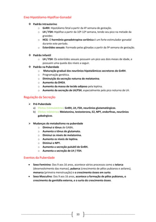 33
Eixo Hipotálamo-Hipófise-Gonadal
 Padrão Intrauterino
o GnRH: Hipotálamo fetal a partir da 4ª semana de gestação.
o LH / FSH: Hipófise a partir da 10ª-12ª semana, tendo seu pico na metade da
gravidez.
o HCG: O hormônio gonadotropina coriônica é um forte estimulador gonadal
durante este período.
o Esteróides sexuais: Formado pelas gônadas a partir da 9ª semana de gestação.
 Padrão Infantil
o LH / FSH: Os esteróides sexuais possuem um pico aos dois meses de idade, e
possuem uma queda dos níveis a seguir.
 Padrão na Puberdade
o Maturação gradual dos neurônios hipotalâmicos secretores do GnRH.
o Programação genética.
o Diminuição da secreção noturna de melatonina.
o Aumento da DHEA.
o Aumento da massa de tecido adiposo pela leptina.
o Aumento da secreção de LH/FSH, especialmente pelo pico noturno de LH.
Regulação da Secreção
 Pré-Puberdade
a) Efeitos Estimulatórios: GnRH, LH, FSH, neurônios glutamatérgicos.
b) Efeitos Inibitórios: Melatonina, testosterona, E2, NPY, endorfinas, neurônios
gabaérgicos.
 Mudanças do metabolismo na puberdade
o Diminui o tônus de GABA.
o Aumenta o tônus de glutamato.
o Diminui os níveis de melatonina.
o Aumenta os níveis de leptina.
o Diminui o NPY.
o Aumenta a secreção pulsátil de GnRH.
o Aumenta a secreção de LH / FSH.
Eventos da Puberdade
 Sexo Feminino: Dos 9 aos 16 anos, acontece vários processos como a telarca
(desenvolvimento das mamas), pubarca (crescimento de pêlos pubianos e axilares),
menarca (primeira menstruação) e o crescimento ósseo em surto.
 Sexo Masculino: Dos 9 aos 16 anos, acontece a formação de pêlos pubianos, o
crescimento da genitália externa, e o surto do crescimento ósseo.
 
