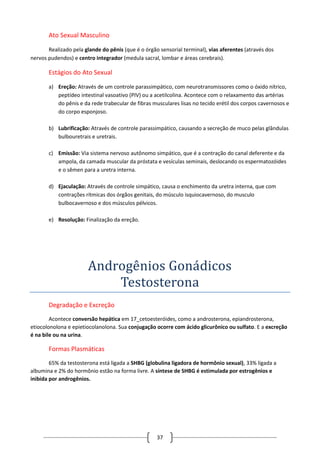 37
Ato Sexual Masculino
Realizado pela glande do pênis (que é o órgão sensorial terminal), vias aferentes (através dos
nervos pudendos) e centro integrador (medula sacral, lombar e áreas cerebrais).
Estágios do Ato Sexual
a) Ereção: Através de um controle parassimpático, com neurotransmissores como o óxido nítrico,
peptídeo intestinal vasoativo (PIV) ou a acetilcolina. Acontece com o relaxamento das artérias
do pênis e da rede trabecular de fibras musculares lisas no tecido erétil dos corpos cavernosos e
do corpo esponjoso.
b) Lubrificação: Através de controle parassimpático, causando a secreção de muco pelas glândulas
bulbouretrais e uretrais.
c) Emissão: Via sistema nervoso autônomo simpático, que é a contração do canal deferente e da
ampola, da camada muscular da próstata e vesículas seminais, deslocando os espermatozóides
e o sêmen para a uretra interna.
d) Ejaculação: Através de controle simpático, causa o enchimento da uretra interna, que com
contrações rítmicas dos órgãos genitais, do músculo isquiocavernoso, do musculo
bulbocavernoso e dos músculos pélvicos.
e) Resolução: Finalização da ereção.
Androgenios Gonadicos
Testosterona
Degradação e Excreção
Acontece conversão hepática em 17_cetoesteróides, como a androsterona, epiandrosterona,
etiocolonolona e epietiocolanolona. Sua conjugação ocorre com ácido glicurônico ou sulfato. E a excreção
é na bile ou na urina.
Formas Plasmáticas
65% da testosterona está ligada a SHBG (globulina ligadora de hormônio sexual), 33% ligada a
albumina e 2% do hormônio estão na forma livre. A síntese de SHBG é estimulada por estrogênios e
inibida por androgênios.
 