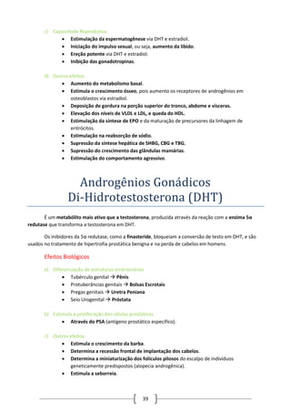 39
c) Capacidade Reprodutiva
 Estimulação da espermatogênese via DHT e estradiol.
 Iniciação do impulso sexual, ou seja, aumento da libido.
 Ereção potente via DHT e estradiol.
 Inibição das gonadotropinas.
d) Outros efeitos
 Aumento do metabolismo basal.
 Estimula o crescimento ósseo, pois aumento os receptores de androgênios em
osteoblastos via estradiol.
 Deposição de gordura na porção superior do tronco, abdome e vísceras.
 Elevação dos níveis de VLDL e LDL, e queda do HDL.
 Estimulação da síntese de EPO e da maturação de precursores da linhagem de
eritrócitos.
 Estimulação na reabsorção de sódio.
 Supressão da síntese hepática de SHBG, CBG e TBG.
 Supressão do crescimento das glândulas mamárias.
 Estimulação do comportamento agressivo.
Androgenios Gonadicos
Di-Hidrotestosterona (DHT)
É um metabólito mais ativo que a testosterona, produzida através da reação com a enzima 5α
redutase que transforma a testosterona em DHT.
Os inibidores da 5α redutase, como a finasteride, bloqueiam a conversão de testo em DHT, e são
usados no tratamento de hipertrofia prostática benigna e na perda de cabelos em homens.
Efeitos Biológicos
a) Diferenciação de estruturas embrionárias
 Tubérculo genital  Pênis
 Protuberâncias genitais  Bolsas Escrotais
 Pregas genitais  Uretra Peniana
 Seio Urogenital  Próstata
b) Estimula a proliferação das células prostáticas
 Através do PSA (antígeno prostático especifico).
c) Outros efeitos
 Estimula o crescimento da barba.
 Determina a recessão frontal de implantação dos cabelos.
 Determina a miniaturização dos folículos pilosos do escalpo de indivíduos
geneticamente predispostos (alopecia androgênica).
 Estimula a seborreia.
 