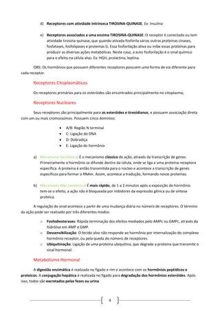 4
d) Receptores com atividade intrínseca TIROSINA-QUINASE. Ex: Insulina
e) Receptores associados a uma enzima TIROSINA-QUINASE: O receptor é conectado ou tem
atividade tirosina-quinase, que quando ativada fosforila várias outras proteínas cinases,
fosfatases, fosfolipases e proteínas G. Essa fosforilação ativa ou inibe essas proteínas para
produzir as diversas ações metabólicas. Neste caso, a auto fosforilação é o sinal químico
para o efeito na célula alvo. Ex: HGH, prolactina, leptina.
OBS: Os hormônios que possuem diferentes receptores possuem uma forma de via diferente para
cada receptor.
Receptores Citoplasmáticos
Os receptores primários para os esteróides são encontrados principalmente no citoplasma;
Receptores Nucleares
Seus receptores são principalmente para os esteróides e tireoidianos, e possuem associação direta
com um ou mais cromossomos. Possuem cinco domínios:
 A/B: Região N terminal
 C: Ligação do DNA
 D: Dobradiça
 E: Ligação do hormônio
a) Mecanismo Genômico: É o mecanismo clássico de ação, através da transcrição de genes.
Primeiramente o hormônio se difunde dentro da célula, onde se liga a uma proteína receptora
específica. A proteína é então transmitida para o núcleo e acontece a transcrição de genes
específicos para formar o RNAm. Assim, acontece a tradução, formando novas proteínas.
b) Mecanismo Não Genômico: É mais rápido, de 1 a 2 minutos após a exposição do hormônio
tem-se o efeito, a ação não é bloqueada por inibidores da expressão gênica ou de síntese
proteica.
A regulação do sinal acontece a partir de uma mudança diária no número de receptores. O término
da ação pode ser realizado por três diferentes modos:
o Fosfodiesterases: Rápida terminação dos efeitos mediados pelo AMPc ou GMPc, através da
hidrólise em AMP e GMP.
o Dessensibilização: O tecido alvo não responde ao hormônio por internalização do complexo
hormônio-receptor, ou pela queda do número de receptores.
o Ubiquitinação: Ligação de uma proteína ubiquitina, que degrade a proteína que transmite o
sinal hormonal.
Metabolismo Hormonal
A digestão enzimática é realizada no fígado e rim e acontece com os hormônios peptídicos e
proteicos. A conjugação hepática é realizada no fígado para degradação dos hormônios esteróides. Após
isso, todos são excretados pelas fezes ou urina.
 