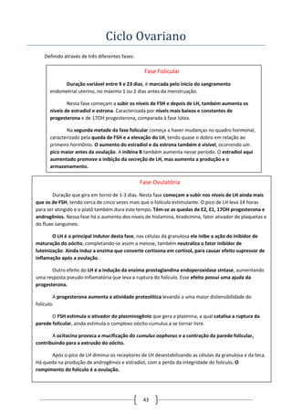 43
Ciclo Ovariano
Definido através de três diferentes fases:
Fase Folicular
Duração variável entre 9 e 23 dias, é marcada pelo inicio do sangramento
endometrial uterino, no máximo 1 ou 2 dias antes da menstruação.
Nesta fase começam a subir os níveis de FSH e depois de LH, também aumenta os
níveis de estradiol e estrona. Caracterizada por níveis mais baixos e constantes de
progesterona e de 17OH progesterona, comparada à fase lútea.
Na segunda metade da fase folicular começa a haver mudanças no quadro hormonal,
caracterizado pela queda de FSH e a elevação do LH, tendo quase o dobro em relação ao
primeiro hormônio. O aumento do estradiol e da estrona também é visível, ocorrendo um
pico maior antes da ovulação. A inibina B também aumenta nesse período. O estradiol aqui
aumentado promove a inibição da secreção de LH, mas aumenta a produção e o
armazenamento.
Fase Ovulatória
Duração que gira em torno de 1-3 dias. Nesta fase começam a subir nos níveis de LH ainda mais
que os de FSH, tendo cerca de cinco vezes mais que o folículo estimulante. O pico de LH leva 14 horas
para ser atingido e o platô também dura este tempo. Têm-se as quedas de E2, E1, 17OH progesterona e
androgênios. Nessa fase há o aumento dos níveis de histamina, bradicinina, fator ativador de plaquetas e
do fluxo sanguíneo.
O LH é o principal indutor desta fase, nas células da granulosa ele inibe a ação do inibidor de
maturação do oócito, completando-se assim a meiose, também neutraliza o fator inibidor de
luteinização. Ainda induz a enzima que converte cortisona em cortisol, para causar efeito supressor de
inflamação após a ovulação.
Outro efeito do LH é a indução da enzima prostaglandina endoperoxidase sintase, aumentando
uma resposta pseudo-inflamatória que leva a ruptura do folículo. Esse efeito possui uma ajuda da
progesterona.
A progesterona aumenta a atividade proteolítica levando a uma maior distensibilidade do
folículo.
O FSH estimula o ativador do plasminogênio que gera a plasmina, a qual catalisa a ruptura da
parede folicular, ainda estimula o complexo oócito-cumulus a se tornar livre.
A ocitocina provoca a mucificação do cumulus oophorus e a contração da parede folicular,
contribuindo para a extrusão do oócito.
Após o pico de LH diminui os receptores de LH desestabilizando as células da granulosa e da teca.
Há queda na produção de androgênios e estradiol, com a perda da integridade do folículo. O
rompimento do folículo é a ovulação.
 