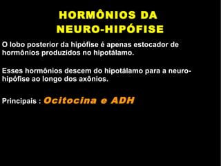 HORMÔNIOS DA
NEURO-HIPÓFISE
O lobo posterior da hipófise é apenas estocador de
hormônios produzidos no hipotálamo.
Esses hormônios descem do hipotálamo para a neuro-
hipófise ao longo dos axônios.
Principais : Ocitocina e ADH
 