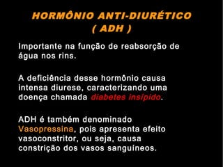 HORMÔNIO ANTI-DIURÉTICO
( ADH )
Importante na função de reabsorção de
água nos rins.
A deficiência desse hormônio causa
intensa diurese, caracterizando uma
doença chamada diabetes insípido.
ADH é também denominado
Vasopressina, pois apresenta efeito
vasoconstritor, ou seja, causa
constrição dos vasos sanguíneos.
 