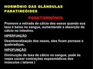 HORMÔNIO DAS GLÂNDULAS
PARATIREÓIDES
PARATORMÔNIO
Promove a retirada de cálcio dos ossos quando sua
taxa é baixa no sangue, aumentando a absorção do
cálcio no intestino.
HIPERFUNÇÃO
Desmineralização dos ossos, eles ficam porosos e
quebradiços.
HIPOFUNÇÃO
Diminuição da taxa de cálcio no sangue, pode às
vezes causar contrações espasmódicas dos
músculos ( tetania )
 