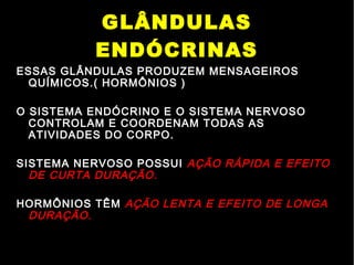GLÂNDULAS
ENDÓCRINAS
ESSAS GLÂNDULAS PRODUZEM MENSAGEIROS
QUÍMICOS.( HORMÔNIOS )
O SISTEMA ENDÓCRINO E O SISTEMA NERVOSO
CONTROLAM E COORDENAM TODAS AS
ATIVIDADES DO CORPO.
SISTEMA NERVOSO POSSUI AÇÃO RÁPIDA E EFEITO
DE CURTA DURAÇÃO.
HORMÔNIOS TÊM AÇÃO LENTA E EFEITO DE LONGA
DURAÇÃO.
 