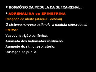 HORMÔNIO DA MEDULA DA SUPRA-RENAL :
ADRENALINA ou EPINEFRINA
Reações de alerta (ataque - defesa)
O sistema nervoso estimula a medula supra-renal.
Efeitos:
Vasoconstrição periférica.
Aumento dos batimentos cardíacos.
Aumento do rítmo respiratório.
Dilatação da pupila.
 