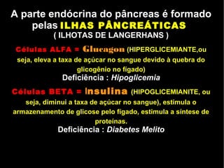 A parte endócrina do pâncreas é formado
pelas ILHAS PÂNCREÁTICAS
( ILHOTAS DE LANGERHANS )
Células ALFA = Glucagon (HIPERGLICEMIANTE,ou
seja, eleva a taxa de açúcar no sangue devido à quebra do
glicogênio no fígado)
Deficiência : Hipoglicemia
Células BETA = Insulina (HIPOGLICEMIANlTE, ou
seja, diminui a taxa de açúcar no sangue), estimula o
armazenamento de glicose pelo fígado, estimula a síntese de
proteínas.
Deficiência : Diabetes Melito
 