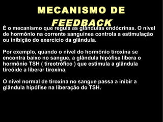 MECANISMO DE
FEEDBACKÉ o mecanismo que regula as glândulas endócrinas. O nível
de hormônio na corrente sanguínea controla a estimulação
ou inibição do exercício da glândula.
Por exemplo, quando o nível do hormônio tiroxina se
encontra baixo no sangue, a glândula hipófise libera o
hormônio TSH ( tireotrófico ) que estimula a glândula
tireóide a liberar tiroxina.
O nível normal de tiroxina no sangue passa a inibir a
glândula hipófise na liberação do TSH.
 
