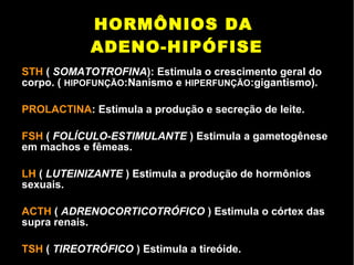 HORMÔNIOS DA
ADENO-HIPÓFISE
STH ( SOMATOTROFINA): Estimula o crescimento geral do
corpo. ( HIPOFUNÇÃO:Nanismo e HIPERFUNÇÃO:gigantismo).
PROLACTINA: Estimula a produção e secreção de leite.
FSH ( FOLÍCULO-ESTIMULANTE ) Estimula a gametogênese
em machos e fêmeas.
LH ( LUTEINIZANTE ) Estimula a produção de hormônios
sexuais.
ACTH ( ADRENOCORTICOTRÓFICO ) Estimula o córtex das
supra renais.
TSH ( TIREOTRÓFICO ) Estimula a tireóide.
 