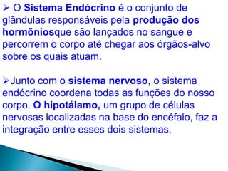  O Sistema Endócrino é o conjunto de
glândulas responsáveis pela produção dos
hormôniosque são lançados no sangue e
percorrem o corpo até chegar aos órgãos-alvo
sobre os quais atuam.
Junto com o sistema nervoso, o sistema
endócrino coordena todas as funções do nosso
corpo. O hipotálamo, um grupo de células
nervosas localizadas na base do encéfalo, faz a
integração entre esses dois sistemas.
 