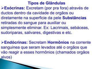 Tipos de Glândulas
Exócrinas: Excretam (por pra fora) através de
ductos dentro da cavidade de orgãos ou
diretamente na superficie da pele Substâncias
retiradas do sangue para auxiliar ou
simplesmente eliminar. Ex: Lacrimais, sebáceas,
sudoriparas, salivares, digestivas e etc.
Endócrinas: Secretam Hormônios na corrente
sanguinea que seram levados até o orgãos que
vão reagir a esses hormônios (chamados orgãos
alvos)
 