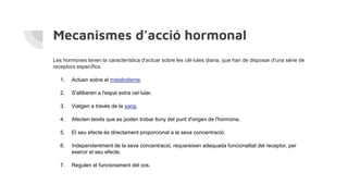 Mecanismes d’acció hormonal
Les hormones tenen la característica d'actuar sobre les cèl·lules diana, que han de disposar d'una sèrie de
receptors específics.
1. Actuen sobre el metabolisme.
2. S'alliberen a l'espai extra cel·lular.
3. Viatgen a través de la sang.
4. Afecten teixits que es poden trobar lluny del punt d'origen de l'hormona.
5. El seu efecte és directament proporcional a la seva concentració.
6. Independentment de la seva concentració, requereixen adequada funcionalitat del receptor, per
exercir el seu efecte.
7. Regulen el funcionament del cos.
 