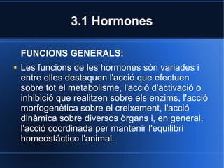 3.1 Hormones

    FUNCIONS GENERALS:
●   Les funcions de les hormones són variades i
    entre elles destaquen l'acció que efectuen
    sobre tot el metabolisme, l'acció d'activació o
    inhibició que realitzen sobre els enzims, l'acció
    morfogenètica sobre el creixement, l'acció
    dinàmica sobre diversos òrgans i, en general,
    l'acció coordinada per mantenir l'equilibri
    homeostáctico l'animal.
 