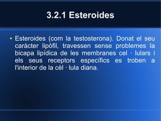 3.2.1 Esteroides

●   Esteroides (com la testosterona). Donat el seu
    caràcter lipòfil, travessen sense problemes la
    bicapa lipídica de les membranes cel · lulars i
    els seus receptors específics es troben a
    l'interior de la cèl · lula diana.
 