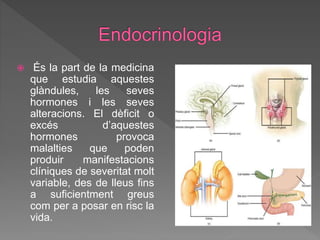  És la part de la medicina
que estudia aquestes
glàndules, les seves
hormones i les seves
alteracions. El dèficit o
excés d’aquestes
hormones provoca
malalties que poden
produir manifestacions
clíniques de severitat molt
variable, des de lleus fins
a suficientment greus
com per a posar en risc la
vida.
 