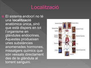  El sistema endocrí no té
una localització
anatòmica única, sinó
que està dispers en tot
l’organisme en
glàndules endocrines.
Aquestes produeixen
unes substàncies
anomenades hormones,
missatgers químics que
són vessats directament
des de la glàndula al
torrent sanguini.
 