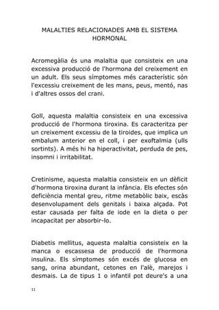 11
MALALTIES RELACIONADES AMB EL SISTEMA
HORMONAL
Acromegàlia és una malaltia que consisteix en una
excessiva producció de l'hormona del creixement en
un adult. Els seus símptomes més característic són
l'excessiu creixement de les mans, peus, mentó, nas
i d'altres ossos del crani.
Goll, aquesta malaltia consisteix en una excessiva
producció de l'hormona tiroxina. Es caracteritza per
un creixement excessiu de la tiroides, que implica un
embalum anterior en el coll, i per exoftalmia (ulls
sortints). A més hi ha hiperactivitat, perduda de pes,
insomni i irritabilitat.
Cretinisme, aquesta malaltia consisteix en un dèficit
d'hormona tiroxina durant la infància. Els efectes són
deficiència mental greu, ritme metabòlic baix, escàs
desenvolupament dels genitals i baixa alçada. Pot
estar causada per falta de iode en la dieta o per
incapacitat per absorbir-lo.
Diabetis mellitus, aquesta malaltia consisteix en la
manca o escassesa de producció de l'hormona
insulina. Els símptomes són excés de glucosa en
sang, orina abundant, cetones en l'alè, marejos i
desmais. La de tipus 1 o infantil pot deure's a una
 