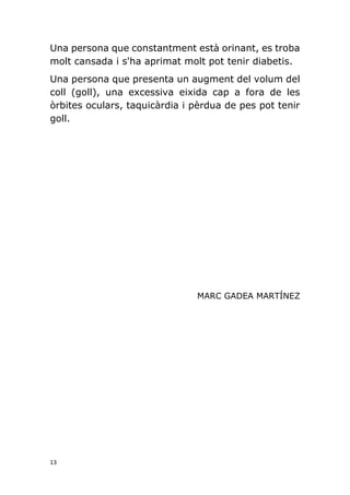 13
Una persona que constantment està orinant, es troba
molt cansada i s'ha aprimat molt pot tenir diabetis.
Una persona que presenta un augment del volum del
coll (goll), una excessiva eixida cap a fora de les
òrbites oculars, taquicàrdia i pèrdua de pes pot tenir
goll.
MARC GADEA MARTÍNEZ
 