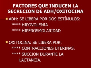 FACTORES QUE INDUCEN LA SECRECION DE ADH/OXITOCINA ADH: SE LIBERA POR DOS ESTÍMULOS: **** HIPOVOLEMIA **** HIPEROSMOLARIDAD OXITOCINA: SE LIBERA POR: **** CONTRACCIONES UTERINAS. **** SUCCION DURANTE LA  LACTANCIA. 