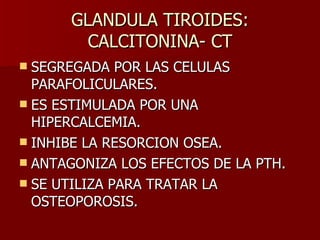 GLANDULA TIROIDES: CALCITONINA- CT SEGREGADA POR LAS CELULAS PARAFOLICULARES. ES ESTIMULADA POR UNA HIPERCALCEMIA. INHIBE LA RESORCION OSEA. ANTAGONIZA LOS EFECTOS DE LA PTH. SE UTILIZA PARA TRATAR LA OSTEOPOROSIS. 