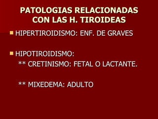 PATOLOGIAS RELACIONADAS CON LAS H. TIROIDEAS HIPERTIROIDISMO: ENF. DE GRAVES HIPOTIROIDISMO: ** CRETINISMO: FETAL O LACTANTE. ** MIXEDEMA: ADULTO 
