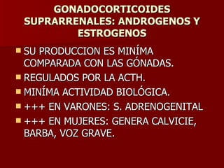 GONADOCORTICOIDES SUPRARRENALES: ANDROGENOS Y ESTROGENOS SU PRODUCCION ES MINÍMA COMPARADA CON LAS GÓNADAS. REGULADOS POR LA ACTH. MINÍMA ACTIVIDAD BIOLÓGICA. +++ EN VARONES: S. ADRENOGENITAL +++ EN MUJERES: GENERA CALVICIE, BARBA, VOZ GRAVE. 
