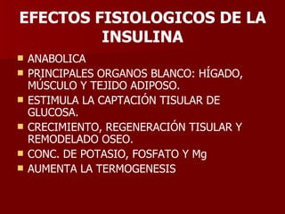 EFECTOS FISIOLOGICOS DE LA INSULINA ANABOLICA PRINCIPALES ORGANOS BLANCO: HÍGADO, MÚSCULO Y TEJIDO ADIPOSO. ESTIMULA LA CAPTACIÓN TISULAR DE GLUCOSA. CRECIMIENTO, REGENERACIÓN TISULAR Y REMODELADO OSEO. CONC. DE POTASIO, FOSFATO Y Mg AUMENTA LA TERMOGENESIS 