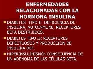 ENFERMEDADES RELACIONADAS CON LA HORMONA INSULINA DIABETES  TIPO I:  DEFICIENCIA DE INSULINA, AUTOINMUNE, RECEPTORES BETA DESTRUÍDOS. DIABETES TIPO II: RECEPTORES DEFECTUOSOS Y PRODUCCION DE INSULINA DEF. HIPERINSULINISMO: CONSECUENCIA DE UN ADENOMA DE LAS CÉLULAS BETA. 