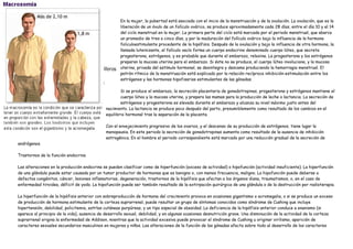 En la mujer, la pubertad está asociada con el inicio de la menstruación y de la ovulación. La ovulación, que es la
                                                     liberación de un óvulo de un folículo ovárico, se produce aproximadamente cada 28 días, entre el día 10 y el 14
                                                     del ciclo menstrual en la mujer. La primera parte del ciclo está marcada por el periodo menstrual, que abarca
                                                     un promedio de tres a cinco días, y por la maduración del folículo ovárico bajo la influencia de la hormona
                                                     foliculoestimulante procedente de la hipófisis. Después de la ovulación y bajo la influencia de otra hormona, la
                                                     llamada luteinizante, el folículo vacío forma un cuerpo endocrino denominado cuerpo lúteo, que secreta
                                                     progesterona, estrógenos, y es probable que durante el embarazo, relaxina. La progesterona y los estrógenos
                                                     preparan la mucosa uterina para el embarazo. Si éste no se produce, el cuerpo lúteo involuciona, y la mucosa
                                                     uterina, privada del estímulo hormonal, se desintegra y descama produciendo la hemorragia menstrual. El
                                                     patrón rítmico de la menstruación está explicado por la relación recíproca inhibición-estimulación entre los
                                                     estrógenos y las hormonas hipofisarias estimulantes de las gónadas.

                                                     Si se produce el embarazo, la secreción placentaria de gonadotropinas, progesterona y estrógenos mantiene el
                                                     cuerpo lúteo y la mucosa uterina, y prepara las mamas para la producción de leche o lactancia. La secreción de
                                                     estrógenos y progesterona es elevada durante el embarazo y alcanza su nivel máximo justo antes del
                                             nacimiento. La lactancia se produce poco después del parto, presumiblemente como resultado de los cambios en el
                                             equilibrio hormonal tras la separación de la placenta.

                                             Con el envejecimiento progresivo de los ovarios, y el descenso de su producción de estrógenos, tiene lugar la
                                             menopausia. En este periodo la secreción de gonadotropinas aumenta como resultado de la ausencia de inhibición
                                             estrogénica. En el hombre el periodo correspondiente está marcado por una reducción gradual de la secreción de
andrógenos.

Trastornos de la función endocrina

Las alteraciones en la producción endocrina se pueden clasificar como de hiperfunción (exceso de actividad) o hipofunción (actividad insuficiente). La hiperfunción
de una glándula puede estar causada por un tumor productor de hormonas que es benigno o, con menos frecuencia, maligno. La hipofunción puede deberse a
defectos congénitos, cáncer, lesiones inflamatorias, degeneración, trastornos de la hipófisis que afectan a los órganos diana, traumatismos, o, en el caso de
enfermedad tiroidea, déficit de yodo. La hipofunción puede ser también resultado de la extirpación quirúrgica de una glándula o de la destrucción por radioterapia.

La hiperfunción de la hipófisis anterior con sobreproducción de hormona del crecimiento provoca en ocasiones gigantismo o acromegalia, o si se produce un exceso
de producción de hormona estimulante de la corteza suprarrenal, puede resultar un grupo de síntomas conocidos como síndrome de Cushing que incluye
hipertensión, debilidad, policitemia, estrías cutáneas purpúreas, y un tipo especial de obesidad. La deficiencia de la hipófisis anterior conduce a enanismo (si
aparece al principio de la vida), ausencia de desarrollo sexual, debilidad, y en algunas ocasiones desnutrición grave. Una disminución de la actividad de la corteza
suprarrenal origina la enfermedad de Addison, mientras que la actividad excesiva puede provocar el síndrome de Cushing u originar virilismo, aparición de
caracteres sexuales secundarios masculinos en mujeres y niños. Las alteraciones de la función de las gónadas afecta sobre todo al desarrollo de los caracteres
 