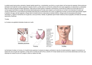 La médula suprarrenal produce adrenalina, llamada también epinefrina, y noradrenalina, que afecta a un gran número de funciones del organismo. Estas sustancias
estimulan la actividad del corazón, aumentan la tensión arterial, y actúan sobre la contracción y dilatación de los vasos sanguíneos y la musculatura. La adrenalina
eleva los niveles de glucosa en sangre (glucemia). Todas estas acciones ayudan al organismo a enfrentarse a situaciones de urgencia de forma más eficaz. La
corteza suprarrenal elabora un grupo de hormonas denominadas glucocorticoides, que incluyen la corticosterona y el cortisol, y los mineralocorticoides, que
incluyen la aldosterona y otras sustancias hormonales esenciales para el mantenimiento de la vida y la adaptación al estrés. Las secreciones suprarrenales regulan
el equilibrio de agua y sal del organismo, influyen sobre la tensión arterial, actúan sobre el sistema linfático, influyen sobre los mecanismos del sistema
inmunológico y regulan el metabolismo de los glúcidos y de las proteínas. Además, las glándulas suprarrenales también producen pequeñas cantidades de hormonas
masculinas y femeninas.

Tiroides

La tiroides es una glándula bilobulada situada en el cuello.




Las hormonas tiroideas, la tiroxina y la triyodotironina aumentan el consumo de oxígeno y estimulan la tasa de actividad metabólica, regulan el crecimiento y la
maduración de los tejidos del organismo y actúan sobre el estado de alerta físico y mental. El tiroides también secreta una hormona denominada calcitonina, que
disminuye los niveles de calcio en la sangre e inhibe su reabsorción ósea.
 