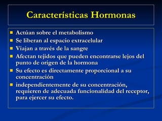 Características Hormonas Actúan sobre el metabolismo  Se liberan al espacio extracelular  Viajan a través de la sangre  Afectan tejidos que pueden encontrarse lejos del punto de origen de la hormona  Su efecto es directamente proporcional a su concentración  independientemente de su concentración, requieren de adecuada funcionalidad del receptor, para ejercer su efecto.  