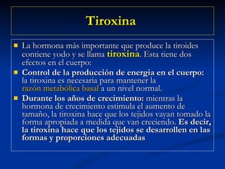 Tiroxina   La hormona más importante que produce la tiroides contiene yodo y se llama  tiroxina . Esta tiene dos efectos en el cuerpo: Control de la producción de energia en el cuerpo:  la tiroxina es necesaria para mantener la  razón metabólica basal  a un nivel normal.  Durante los años de crecimiento:  mientras la hormona de crecimiento estimula el aumento de tamaño, la tiroxina hace que los tejidos vayan tomado la forma apropiada a medida que van creciendo.  Es decir, la tiroxina hace que los tejidos se desarrollen en las formas y proporciones adecuadas   