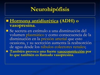 Neurohipófisis Hormona antidiurética  (ADH) o vasopresina .  Se secreta en estímulo a una disminución del volumen  plasmático  y como consecuencia de la disminución en la  presión arterial  que esto ocasiona, y su secreción aumenta la reabsorción de agua desde los  túbulos colectores renales ;  También provoca una fuerte  vasoconstricción  por lo que también es llamada vasopresina .  