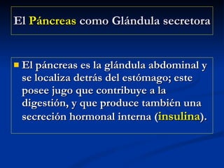 El  Páncreas  como Glándula secretora   El páncreas es la glándula abdominal y se localiza detrás del estómago; este posee jugo que contribuye a la digestión, y que produce también una secreción hormonal interna ( insulina ). 