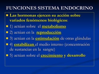FUNCIONES SISTEMA ENDOCRINO Las hormonas ejercen su acción sobre variados fenómenos biológicos : 1) actúan sobre  el  metabolismo 2) actúan en la  reproducción 3) actúan en la  estimulación  de otras glándulas  4)  estabilizan  el medio interno (concentración de sustancias en la  sangre) 5) actúan sobre el  crecimiento  y desarrollo 