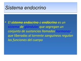 Sistema endocrinoSistema endocrino
• El sistema endocrino o endócrino es un 
sistema de glándulas que segregan un 
conjunto de sustancias llamadas hormonas, 
que liberadas al torrente sanguíneos regulan 
las funciones del cuerpo
• El sistema endocrino o endócrino es un 
sistema de glándulas que segregan un 
conjunto de sustancias llamadas hormonas, 
que liberadas al torrente sanguíneos regulan 
las funciones del cuerpo
 