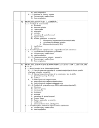 b) bases terapéuticas
          4.1.2.2.- Síndrome de Diabetes Insípida
               a) fisiopatología y cuadro clínico
               b) bases terapéuticas

4.2   MORFOFISIOLOGIA DE LA ALDOSTERONA
      4.2.1.- Fisiología de la aldosterona
                a) biosíntesis
                b) estructura química
                c) concentración
                d) vida media
                e) secreción
                f) mecanismo de acción hormonal
                g) órganos blanco
                h) factores que regulan su secreción
                                i. sistema renina-angiotensina-aldosterona (SRAA)
                               ii. electrolitos séricos (sodio, potasio)
                              iii. Adrenocorticotropina (ACTH)
                i) metabolismo
                j) efectos
      4.2.2.- fisiopatología de la hiperproducción e hipoproducción de la aldosterona
           4.2.2.1.- Hiperaldosteronismo primario y secundario
                a) fisiopatología y cuadro clínico
                b) bases terapéuticas
           4.2.2.2.- Hipoaldosteronismo primario y secundario
                a) fisiopatología y cuadro clínico
                b) bases terapéuticas

4.3   MORFOFISIOLOGIA DE LAS HORMONAS QUE INTERVIENEN EN EL CONTROL DEL
      CALCIO
      4.3.1.- Morfofisiologia de las glándulas paratiroides
           4.3.1.1.- Características macroscopicas de las paratiroides(ubicación, forma, tamaño,
           relaciones, irrigación, inervación)
           4.3.1.2.- Características microscópicas de las paratiroides: tipo de células
                a) principales (claras y obscuras)
                b) oxifílicas
           4.3.1.3.- Embriogénesis de las paratiroides
                a) Embriogénesis de las paratiroides inferiores
                b) Embriogénesis de las paratiroides superiores
           4.3.1.4.- Fisiología de la paratohormona (PTH), calcitonina y vitamina D3
                a) biosíntesis
                b) estructura química
                c) concentración
                d) vida media
                e) secreción
                f) mecanismo de acción hormonal
                g) órganos blanco
                h) factores que regulan su secreción
                i) metabolismo
                j) efectos en hueso, riñón, tubo digestivo
      4.3.2.- fisiopatología del síndrome de hipercalcemia e hipocalcemia
                a) fisiopatología y cuadro clínico
                b) bases terapéuticas
 