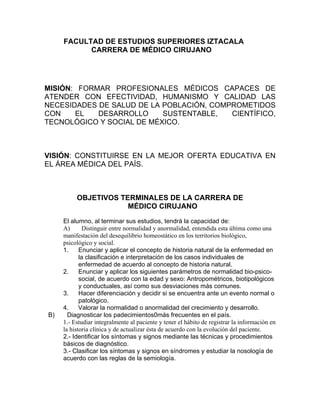 FACULTAD DE ESTUDIOS SUPERIORES IZTACALA
           CARRERA DE MÉDICO CIRUJANO




MISIÓN: FORMAR PROFESIONALES MÉDICOS CAPACES DE
ATENDER CON EFECTIVIDAD, HUMANISMO Y CALIDAD LAS
NECESIDADES DE SALUD DE LA POBLACIÓN, COMPROMETIDOS
CON    EL   DESARROLLO     SUSTENTABLE,   CIENTÍFICO,
TECNOLÓGICO Y SOCIAL DE MÉXICO.



VISIÓN: CONSTITUIRSE EN LA MEJOR OFERTA EDUCATIVA EN
EL ÁREA MÉDICA DEL PAÍS.



          OBJETIVOS TERMINALES DE LA CARRERA DE
                      MÉDICO CIRUJANO
     El alumno, al terminar sus estudios, tendrá la capacidad de:
     A)       Distinguir entre normalidad y anormalidad, entendida esta última como una
     manifestación del desequilibrio homeostático en los territorios biológico,
     psicológico y social.
     1.     Enunciar y aplicar el concepto de historia natural de la enfermedad en
            la clasificación e interpretación de los casos individuales de
            enfermedad de acuerdo al concepto de historia natural.
     2.     Enunciar y aplicar los siguientes parámetros de normalidad bio-psico-
            social, de acuerdo con la edad y sexo: Antropométricos, biotipológicos
            y conductuales, así como sus desviaciones más comunes.
     3.     Hacer diferenciación y decidir si se encuentra ante un evento normal o
            patológico.
     4.     Valorar la normalidad o anormalidad del crecimiento y desarrollo.
B)     Diagnosticar los padecimientos0más frecuentes en el país.
     1.- Estudiar integralmente al paciente y tener el hábito de registrar la información en
     la historia clínica y de actualizar ésta de acuerdo con la evolución del paciente.
     2.- Identificar los síntomas y signos mediante las técnicas y procedimientos
     básicos de diagnóstico.
     3.- Clasificar los síntomas y signos en síndromes y estudiar la nosología de
     acuerdo con las reglas de la semiología.
 