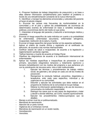 4.- Proponer hipótesis de trabajo (diagnóstico de presunción) y en base a
         ellas obtener información complementaria para redefinir el problema a
         través de una retroalimentación constante de la nueva información.
         5.- Identificar y manejar los elementos emocionales y culturales del paciente
         al hacer el estudio integral.
         6.- Enunciar las causas más frecuentes de morbimortalidad en la
         comunidad y en el país y aplicar las probabilidades de ocurrencia de
         determinados eventos de enfermedad en base a variables ecológicas,
         públicas y económicas dentro del medio en que actúa.
         7.- Interpretar el lenguaje del paciente y traducirlo a terminología médica y
         viceversa.
C)       Enunciar el riesgo específico de cada individuo en cuanto a la probabilidad
         de enfermedad, enfermedad secundaria, enfermedad iatrogénica,
         incapacidad, restitución de la salud y muerte.
1.       Enunciar el riesgo específico del grupo familiar en los aspectos señalados.
2.       Aplicar el criterio de muerte clínica y registrarla en el certificado de
         defunción, de acuerdo a las normas internacionales.
3.       Certificar estado de salud e incapacidad, de acuerdo a la legislación y
         reglamentación sanitarias vigentes.
4.       Tipificar lesiones y muerte de acuerdo al Código Penal.
5.       Clasificar los diagnósticos de acuerdo a la clasificación internacional de
         enfermedades.
D)       Aplicar las medidas específicas e inespecíficas de prevención a nivel
         primario, secundario (diagnóstico temprano y tratamiento oportuno) y
         terciario (rehabilitación) con los medios del programa a que pertenece y/o
         con la coordinación de recursos extra, intra o inter institucionales.
                1.       Ejecutar las técnicas y procedimientos de trabajo médico
                         social, de gabinete y de campo en cada uno dé los niveles de
                         prevención.
                2.       Reorganizar la conducta habitual, preventiva, diagnóstica y
                         terapéutica, ante cada caso específico, individual y de
                         urgencias en su comunidad.
                3.       Describir y ejecutar las actividades que debe realizar en el
                         programa de medicina de la comunidad en la que trabaje.
                4.       Obtener la información epidemiológica y de uso de recursos y
                         comunicarla a la institución responsable.
                5.       Distinguir los casos que no sea capaz de diagnosticar y tratar
                         y decidir a donde referirlos, así Como .hacerlo oportunamente.
                6.       Ejecutar los procedimientos médico-quirúrgicos que se
                         detallan.
     -   Manejo a primer nivel de un politraumatizado.
     -   Maniobras de reanimación.
     -   Atención de un parto normal.
     -   Vigilancia de un embarazo normal.
     -   Maniobras de reanimación en un recién nacido.
     -   Venodisección.
     -   Venoclisis.
 