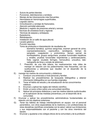 -    Sutura de partes blandas.
     -    Punciones, debridaciones y sondeos.
     -    Manejo de las intoxicaciones más frecuentes.
     -    Hemostasia en hemorragias superficiales.
     -    Legrado uterino.
     -    Inmovilización y vendaje de fracturados.
     -    Atención perinatal adecuada.
     -    Medición y registro de presiones arterial y venosa
     -    Técnicas de anestesia local y regional.
     -    Técnicas de asepsia y antisepsia.
     -    Episiotomía.
     -    Rehidratación.
     -    Instalación de un sello de agua pleural.
     -    Lavado gástrico.
          Punción raquídea.
          Toma de productos e interpretación de resultados de:
                    biometría hemática, química sanguínea, examen general de orina,
                    coproparasitoscópico, coprocultivo, serológicos, tiempo de
                    sangrado, coagulación y protrombina, tiempo parcial de
                    tromboplastina, grupos sanguíneos, pruebas funcionales hepáticas
                    y renales, pruebas funcionales respiratorias y cardiovasculares,
                    frotis vaginal, exudado faríngeo, hemocultivo, urocultivo, tele-
                    radiografía de tórax y simple de abdomen.
          7.     Prescribir, de una lista básica, los medicamentos más útiles de
                 manejar en relación con los padecimientos más frecuentes, con las
                 sustituciones y adiciones que resulten en el desarrollo de la
                 terapéutica.
E)       manejar los medios de comunicación y didácticos.
         1.    Conducir una entrevista a nivel personal y familiar.
         2.    Realizar los procedimientos de búsqueda bibliográfica y obtener
               información bibliográfica en sus fuentes originales.
         3.    Tener el hábito de estudio y de actualización de los conocimientos
               médicos.
         4.    Enunciar y aplicar las reglas del método científico.
         5.    Emitir un juicio crítico sobre una comunidad científica.
         6.    Aplicar los principios didácticos y usar los medios básicos audiovisuales
               en la aplicación de las medidas preventivas y en el desarrollo de la
               comunidad.
F)       Enunciar y aplicar los procedimientos administrativos fundamentales en
         relación con los objetivos anteriores.
G)        Tener los hábitos de trabajo interdisciplinario en equipo: con el personal
          paramédico, con otros especialistas de la medicina y con profesionistas de
          otras disciplinas científicas conectadas con la salud; valorar sus limitaciones
          y sus responsabilidades con el paciente y con los otros miembros del
          equipo.
H)        Enunciar y ajustarse a los códigos éticos de la comunidad y de la profesión
 
