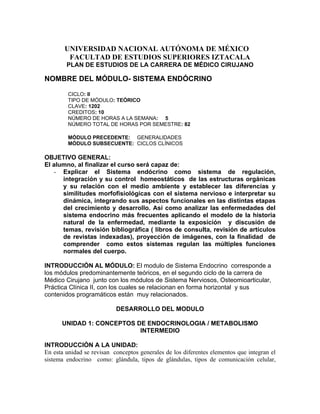 UNIVERSIDAD NACIONAL AUTÓNOMA DE MÉXICO
        FACULTAD DE ESTUDIOS SUPERIORES IZTACALA
        PLAN DE ESTUDIOS DE LA CARRERA DE MÉDICO CIRUJANO

NOMBRE DEL MÓDULO- SISTEMA ENDÓCRINO

         CICLO: II
         TIPO DE MÓDULO: TEÓRICO
         CLAVE: 1202
         CREDITOS: 10
         NÚMERO DE HORAS A LA SEMANA: 5
         NÚMERO TOTAL DE HORAS POR SEMESTRE: 82

         MÓDULO PRECEDENTE: GENERALIDADES
         MÓDULO SUBSECUENTE: CICLOS CLÍNICOS

OBJETIVO GENERAL:
El alumno, al finalizar el curso será capaz de:
   - Explicar el Sistema endócrino como sistema de regulación,
      integración y su control homeostáticos de las estructuras orgánicas
      y su relación con el medio ambiente y establecer las diferencias y
      similitudes morfofisiológicas con el sistema nervioso e interpretar su
      dinámica, integrando sus aspectos funcionales en las distintas etapas
      del crecimiento y desarrollo. Así como analizar las enfermedades del
      sistema endocrino más frecuentes aplicando el modelo de la historia
      natural de la enfermedad, mediante la exposición y discusión de
      temas, revisión bibliográfica ( libros de consulta, revisión de artículos
      de revistas indexadas), proyección de imágenes, con la finalidad de
      comprender como estos sistemas regulan las múltiples funciones
      normales del cuerpo.

INTRODUCCIÓN AL MÓDULO: El modulo de Sistema Endocrino corresponde a
los módulos predominantemente teóricos, en el segundo ciclo de la carrera de
Médico Cirujano junto con los módulos de Sistema Nerviosos, Osteomioarticular,
Práctica Clínica II, con los cuales se relacionan en forma horizontal y sus
contenidos programáticos están muy relacionados.

                           DESARROLLO DEL MODULO

      UNIDAD 1: CONCEPTOS DE ENDOCRINOLOGIA / METABOLISMO
                           INTERMEDIO

INTRODUCCIÓN A LA UNIDAD:
En esta unidad se revisan conceptos generales de los diferentes elementos que integran el
sistema endocrino como: glándula, tipos de glándulas, tipos de comunicación celular,
 
