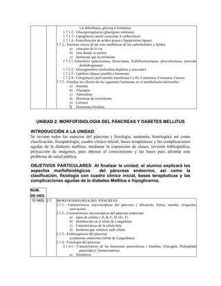 1,6 difosfatasa, glucosa 6 fosfatasa)
                    1.7.1.2.- Glucogenogénesis (glucógeno sintetasa)
                    1.7.1.3.- Lipogénesis (acetil coenzima A carboxilasa)
                    1.7.1.4.- Esterificación de ácidos grasos ( lipoproteína lipasa)
               1.7.2.- Enzimas claves de las vías catabólicas de los carbohidratos y lípidos
                         a) concepto de la vía
                         b) sitio donde se realiza
                         c) hormonas que la estimulan
                    1.7.2.1.-Glucolisis (glucocinasa, hexocinasa, fosfofructuocinasa, piruvatocinasa, piruvato
                                deshidrogenasa)
                    1.7.2.2.- Glucogenolisis (fosforilasa hepática y muscular)
                    1.7.2.3.- Lipólisis (lipasa sensible a hormona)
                    1.7.2.4.- Cetogénesis (acil carnitin transferasa I y II), Cetonemia, Cetonuria, Cetosis.
               1.7.3.- Estudiar los efectos de las siguientes hormonas en el metabolismo intermedio:
                         a) Insulina
                         b) Glucagón
                         c) Adrenalina
                         d) Hormona de crecimiento
                         e) Cortisol
                         f) Hormonas tiroideas



   UNIDAD 2: MORFOFISIOLOGIA DEL PÁNCREAS Y DABETES MELLITUS

INTRODUCCIÓN A LA UNIDAD:
Se revisan todos los aspectos del páncreas ( fisiología, anatomía, histología); así como
clasificación, fisiopatología, cuadro clínico inicial, bases terapéuticas y las complicaciones
agudas de la diabetes mellitus, mediante la exposición de clases, revisión bibliográfica,
proyección de imágenes, para obtener el conocimiento y las bases para afrontar este
problema de salud pública.

OBJETIVOS PARTICULARES: Al finalizar la unidad, el alumno explicará los
aspectos morfofisiológicos       del páncreas endocrino, así como la
clasificación, fisiología con cuadro clínico inicial, bases terapéuticas y las
complicaciones agudas de la diabetes Mellitus e hipoglicemia.

NUM.
DE HRS.
15 HRS 2.1     MORFOFISIOLOGIA DEL PÁNCREAS
               2.1.1.- Características macroscópicas del páncreas ( ubicación, forma, tamaño, irrigación,
                         inervación)
               2.1.2.- Características microscópicas del páncreas endocrino
                         a) tipos de células ( A, B, C, D, D1, F)
                         b) distribución en el islote de Langerhans
                         c) Características de la célula beta
                         d) hormona que sintetiza cada célula
               2.1.3.- Embriogénesis del páncreas
                         a) páncreas endocrino (islote de Langerhans)
               2.1.4.- Fisiología del páncreas
                    2.1.4.1.- Características de las hormonas pancreáticas ( Insulina, Glucagón, Polipéptido
                                pancreático, Somatostatina)
                         a) biosíntesis
 