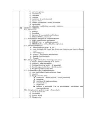 b) estructura química
                c) concentración
                d) vida media
                e) secreción
                f) mecanismo de acción hormonal
                g) órganos blanco
                h) factores que estimulan e inhiben su secreción
                i) metabolismo
                j) efectos en el metabolismo intermedio y sistémicos
2.2   DIABETES MELLITUS
      2.2.1.- Clasificación
                a) primaria
                b) secundaria
                c) trastornos de tolerancia a los carbohidratos
                d) Diabetes Mellitus gestacional
      2.2.2.- Características principales de la Diabetes Mellitus
                a) DMID (tipo 1 insulino dependiente)
                b) DMNID ( tipo 2 no insulinodependiente)
                c) MODY (Diabetes mellitus del adulto en jóvenes)
      2.2.3.- Etiopatogenia (teorías)
                 a) autoinmunidad (HLA DR3, 4, DQ)
                 b) Virus (Coxsaquie B4, Epstein Barr, Myxovirus, Paramyxovirus, Rinoviris, Herpes
                     virus)
                 c) ambiental ( yuca)
                 d) químicos ( lactoalbumina, nitrofenilurea)
                 e) obesidad (hiperinsulinemia)
                 f) Herencia
      2.2.4.- Fisiopatología de la Diabetes Mellitus y cuadro clínico
                a) Poliuria (diuresis osmótica y Tm de glucosa
                b) Polidipsia ( sed y osmolaridad)
                c) Polifagia ( centro del hambre y de la saciedad)
                d) Perdida de peso (catabolismo y deshidratación)
                e) fisiopatología de la hiperglicemia
      2.2.5.- Bases terapéuticas de la Diabetes Mellitus
                a) dieta (carbohidratos, lípidos, proteínas, fibras)
                b) ejercicio
                c) hipoglucemiantes orales:
                        I. sulfonilureas ( primera, segunda y tercera generación)
                       II. Biguanidas
                      III. inhibidores de la aldosa reductasa
                      IV. tiazolidinedionas
                       V. meglitinidas
                      VI. Insulinas ( preparados, Vías de administración, Indicaciones, tipos,
                            reacciones adversas)
      2.2.6.- Complicaciones agudas (concepto y fisiopatología)
                a) estado hiperosmolar
                b) cetoacidosis
                c) acidosis láctica
                d) hipoglucemia
 