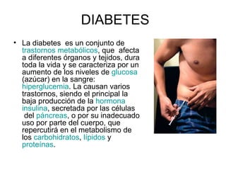 DIABETES La diabetes  es un conjunto de   trastornos metabólicos , que  afecta a diferentes órganos y tejidos, dura toda la vida y se caracteriza por un aumento de los niveles de  glucosa  (azúcar) en la sangre:  hiperglucemia . La causan varios trastornos, siendo el principal la baja producción de la  hormona   insulina , secretada por las células  del  páncreas , o por su inadecuado uso por parte del cuerpo, que repercutirá en el metabolismo de los  carbohidratos ,  lípidos  y  proteínas .  