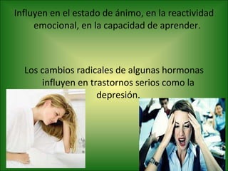 Influyen en el estado de ánimo, en la reactividad emocional, en la capacidad de aprender.  Los cambios radicales de algunas hormonas influyen en trastornos serios como la depresión. 