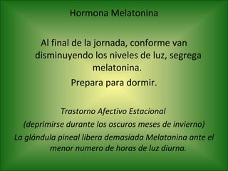 Hormona Melatonina Al final de la jornada, conforme van disminuyendo los niveles de luz, segrega melatonina.  Prepara para dormir. Trastorno Afectivo Estacional  (deprimirse durante los oscuros meses de invierno) La glándula pineal libera demasiada Melatonina ante el menor numero de horas de luz diurna. 