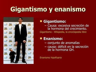 Gigantismo y enanismoGigantismo y enanismo
 Gigantismo:Gigantismo:
– Causa: excesiva secreción deCausa: excesiva secreción de
la hormona del crecimiento.la hormona del crecimiento.
Gigantismo - Wikipedia, la enciclopedia libreGigantismo - Wikipedia, la enciclopedia libre
 Enanismo:Enanismo:
– conjunto de anomalíasconjunto de anomalías
– causa: déficit en la secrecióncausa: déficit en la secreción
de la hormona GH.de la hormona GH.
EnanismoEnanismo hipofisariohipofisario
 